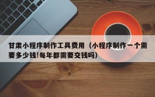 浚县甘肃小程序制作工具费用（小程序制作一个需要多少钱!每年都需要交钱吗）