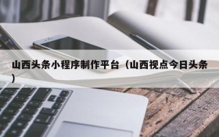 浚县山西头条小程序制作平台（山西视点今日头条）
